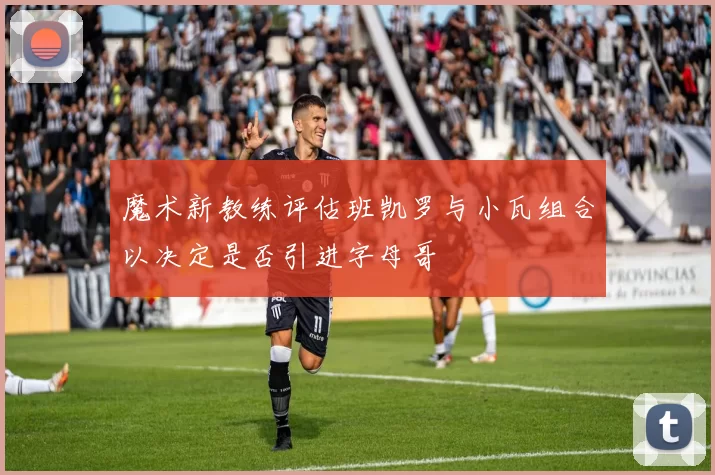 魔术新教练评估班凯罗与小瓦组合以决定是否引进字母哥