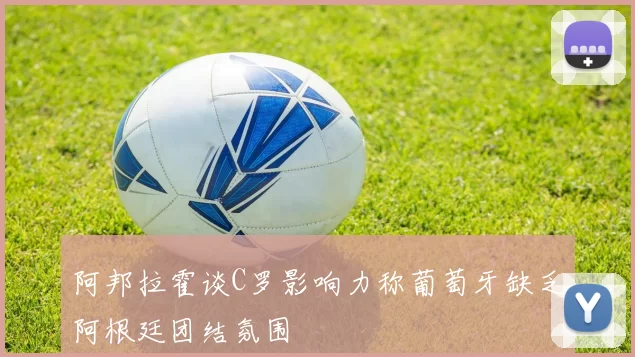 阿邦拉霍谈C罗影响力称葡萄牙缺乏阿根廷团结氛围