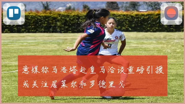 意媒称马洛塔赴皇马洽谈重磅引援或关注居莱尔和罗德里戈