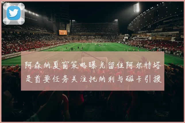 阿森纳夏窗策略曝光留住阿尔特塔是首要任务关注托纳利与磁卡引援动态