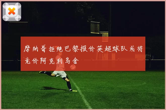 摩纳哥拒绝巴黎报价英超球队或将竞价阿克利乌舍
