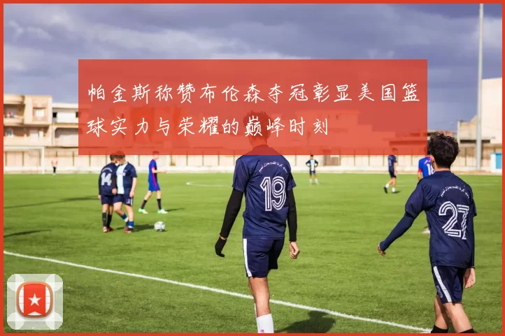 帕金斯称赞布伦森夺冠彰显美国篮球实力与荣耀的巅峰时刻