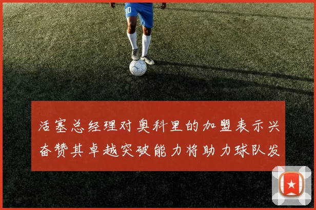 活塞总经理对奥科里的加盟表示兴奋赞其卓越突破能力将助力球队发展