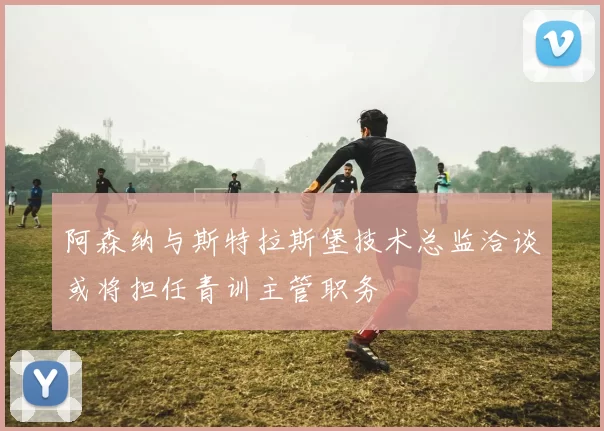 阿森纳与斯特拉斯堡技术总监洽谈或将担任青训主管职务