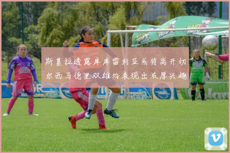 斯基拉透露库库雷利亚或将离开切尔西马德里双雄均表现出浓厚兴趣