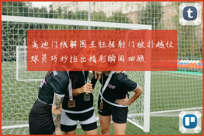 高迪门线解围王钰栋射门被扑越位球员巧妙挡出精彩瞬间回顾